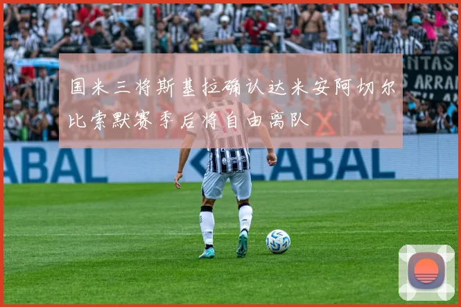 国米三将斯基拉确认达米安阿切尔比索默赛季后将自由离队