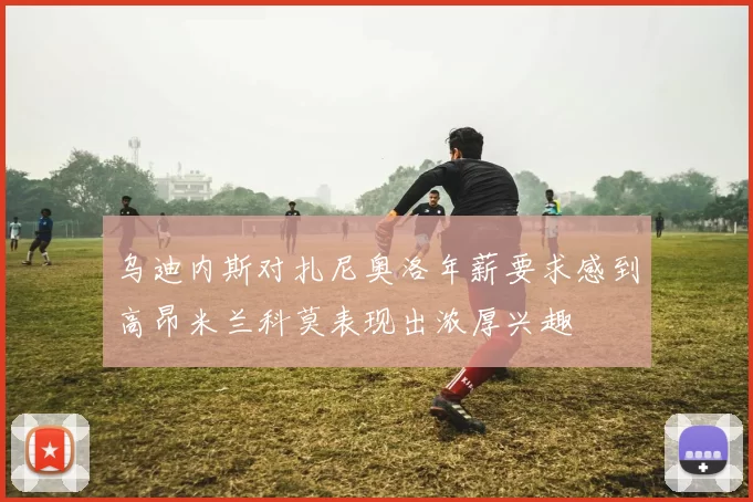 乌迪内斯对扎尼奥洛年薪要求感到高昂米兰科莫表现出浓厚兴趣