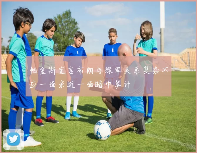 帕金斯直言布朗与绿军关系复杂不应一面亲近一面暗中算计
