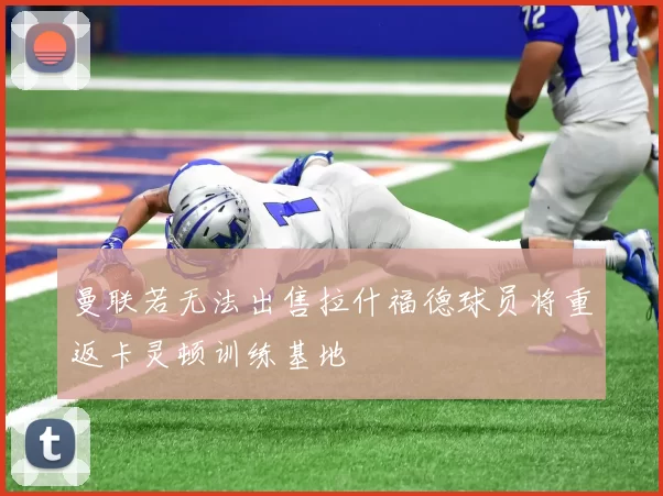 曼联若无法出售拉什福德球员将重返卡灵顿训练基地