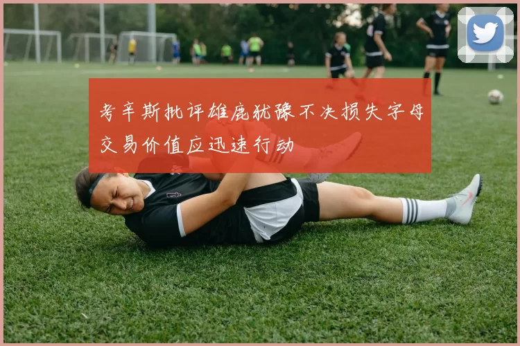考辛斯批评雄鹿犹豫不决损失字母交易价值应迅速行动