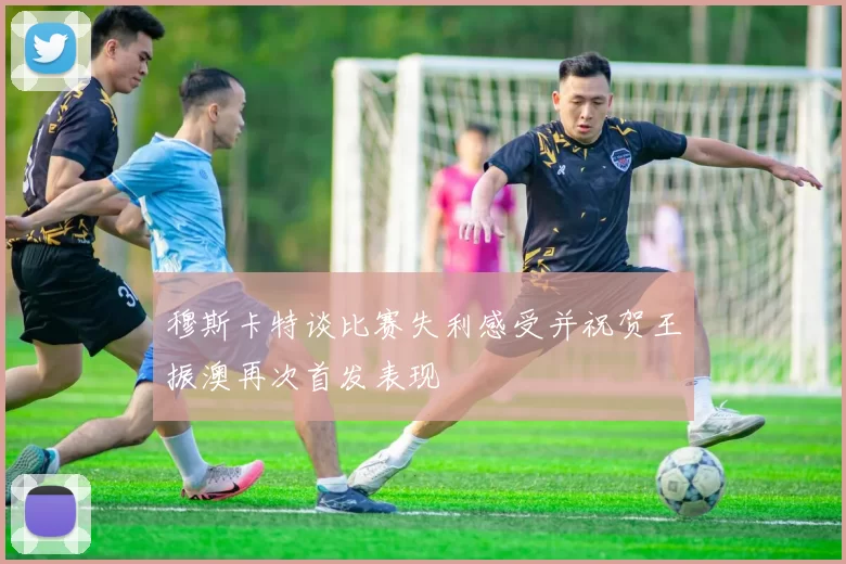 穆斯卡特谈比赛失利感受并祝贺王振澳再次首发表现