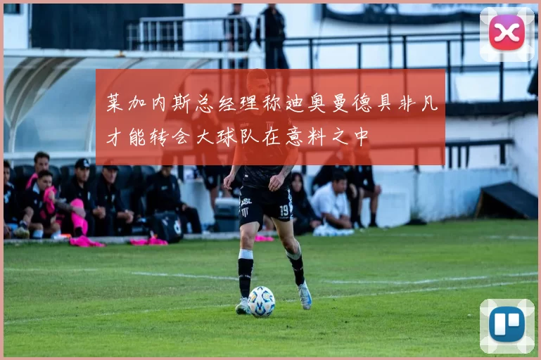 莱加内斯总经理称迪奥曼德具非凡才能转会大球队在意料之中