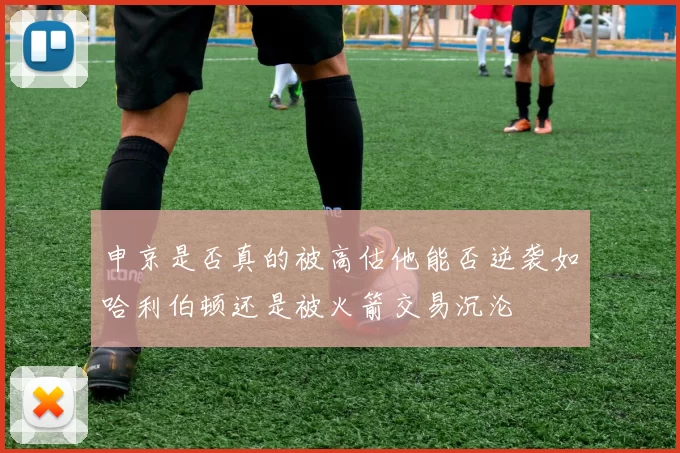 申京是否真的被高估他能否逆袭如哈利伯顿还是被火箭交易沉沦