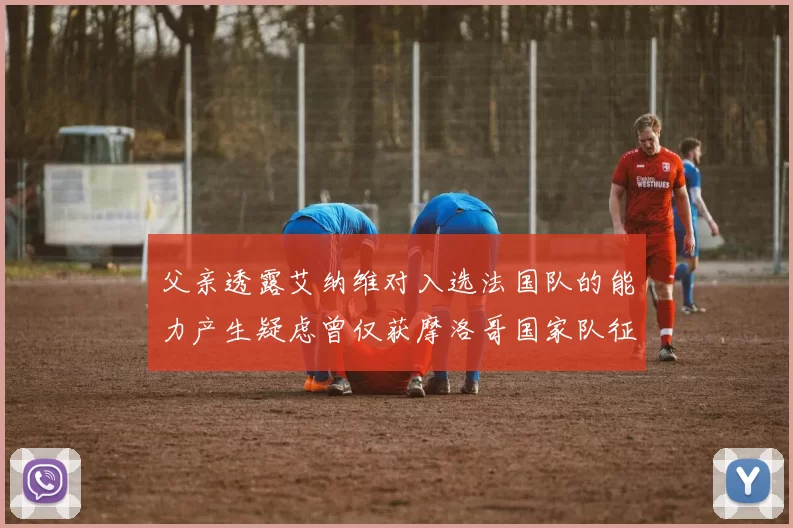 父亲透露艾纳维对入选法国队的能力产生疑虑曾仅获摩洛哥国家队征召