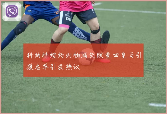 科纳特续约利物浦失败重回皇马引援名单引发热议