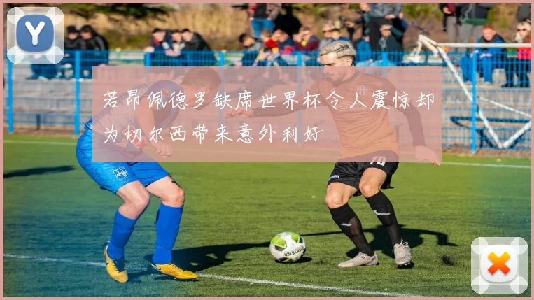 若昂佩德罗缺席世界杯令人震惊却为切尔西带来意外利好
