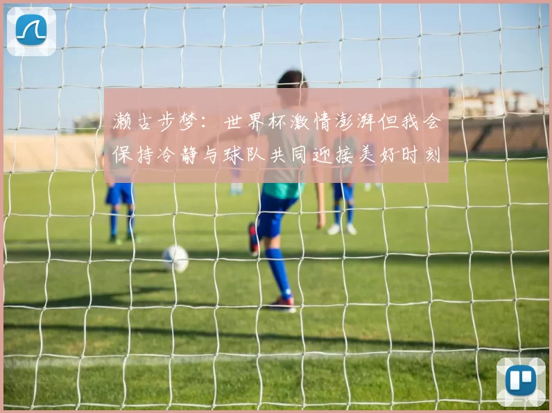 濑古步梦：世界杯激情澎湃但我会保持冷静与球队共同迎接美好时刻