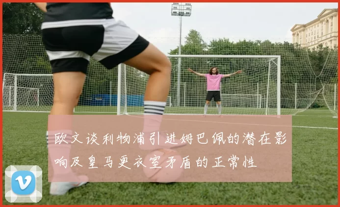 欧文谈利物浦引进姆巴佩的潜在影响及皇马更衣室矛盾的正常性