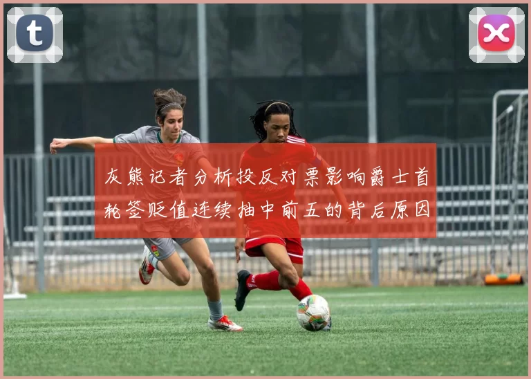 灰熊记者分析投反对票影响爵士首轮签贬值连续抽中前五的背后原因